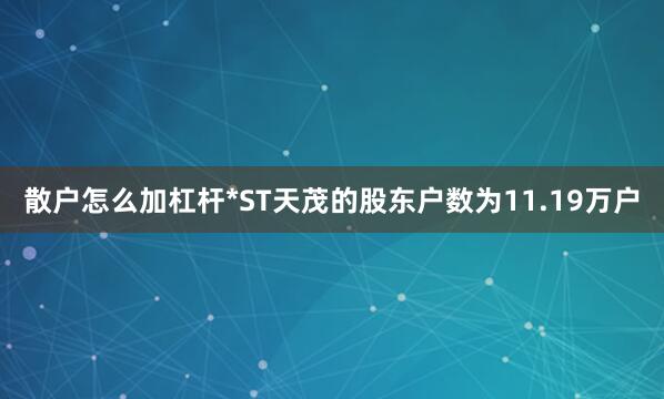 散户怎么加杠杆*ST天茂的股东户数为11.19万户